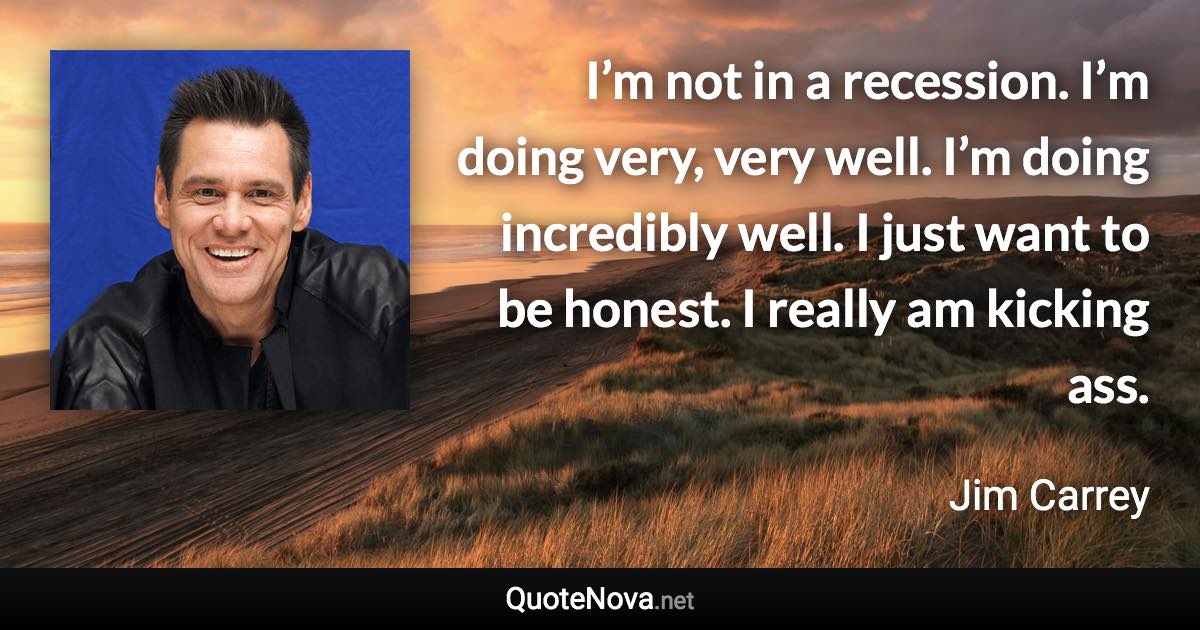 I’m not in a recession. I’m doing very, very well. I’m doing incredibly well. I just want to be honest. I really am kicking ass. - Jim Carrey quote