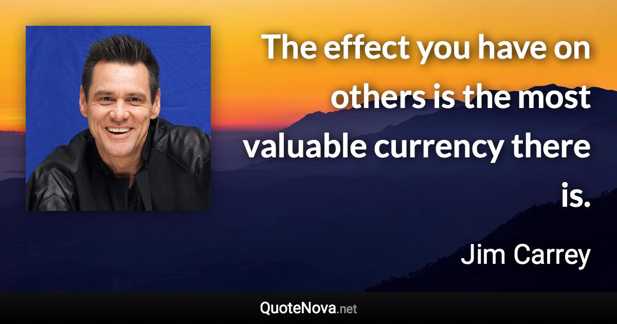 The effect you have on others is the most valuable currency there is. - Jim Carrey quote
