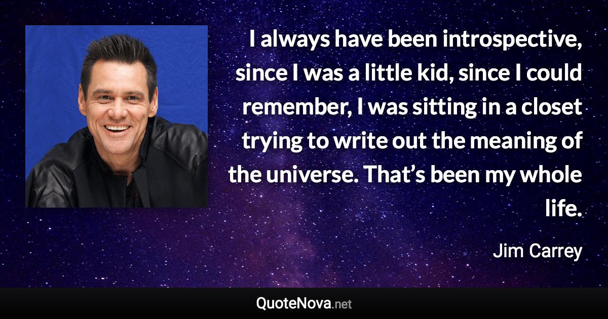 I always have been introspective, since I was a little kid, since I could remember, I was sitting in a closet trying to write out the meaning of the universe. That’s been my whole life. - Jim Carrey quote