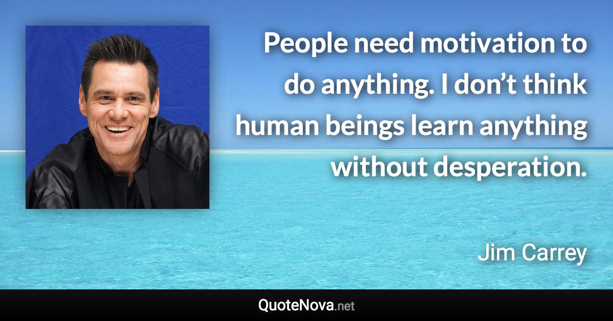 People need motivation to do anything. I don’t think human beings learn anything without desperation. - Jim Carrey quote