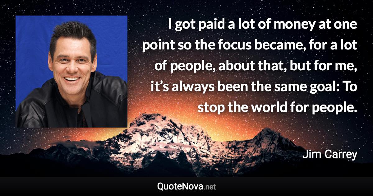 I got paid a lot of money at one point so the focus became, for a lot of people, about that, but for me, it’s always been the same goal: To stop the world for people. - Jim Carrey quote