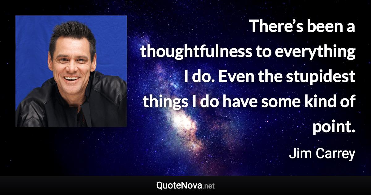 There’s been a thoughtfulness to everything I do. Even the stupidest things I do have some kind of point. - Jim Carrey quote