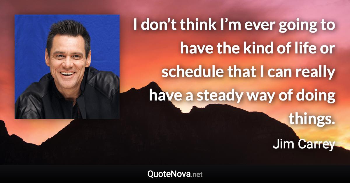 I don’t think I’m ever going to have the kind of life or schedule that I can really have a steady way of doing things. - Jim Carrey quote