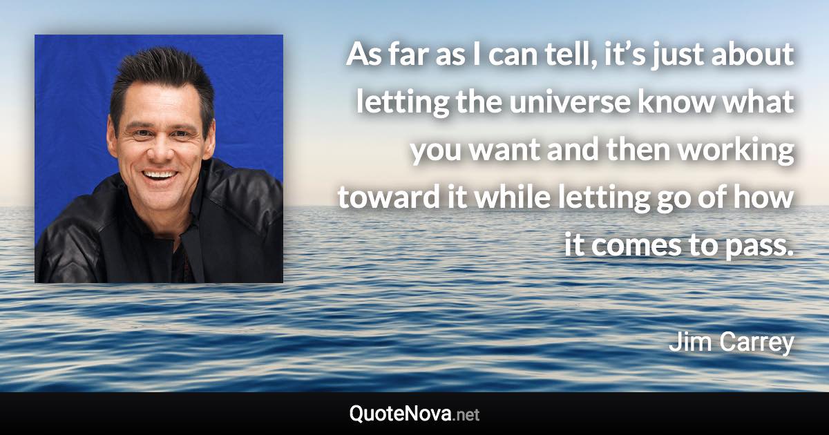 As far as I can tell, it’s just about letting the universe know what you want and then working toward it while letting go of how it comes to pass. - Jim Carrey quote