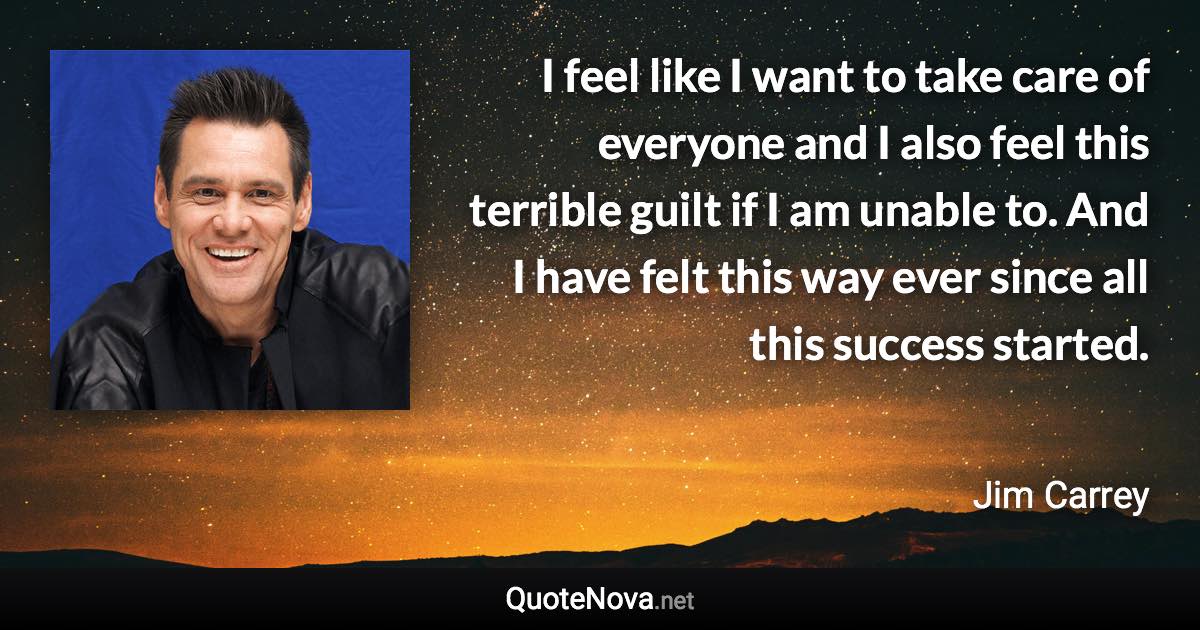 I feel like I want to take care of everyone and I also feel this terrible guilt if I am unable to. And I have felt this way ever since all this success started. - Jim Carrey quote
