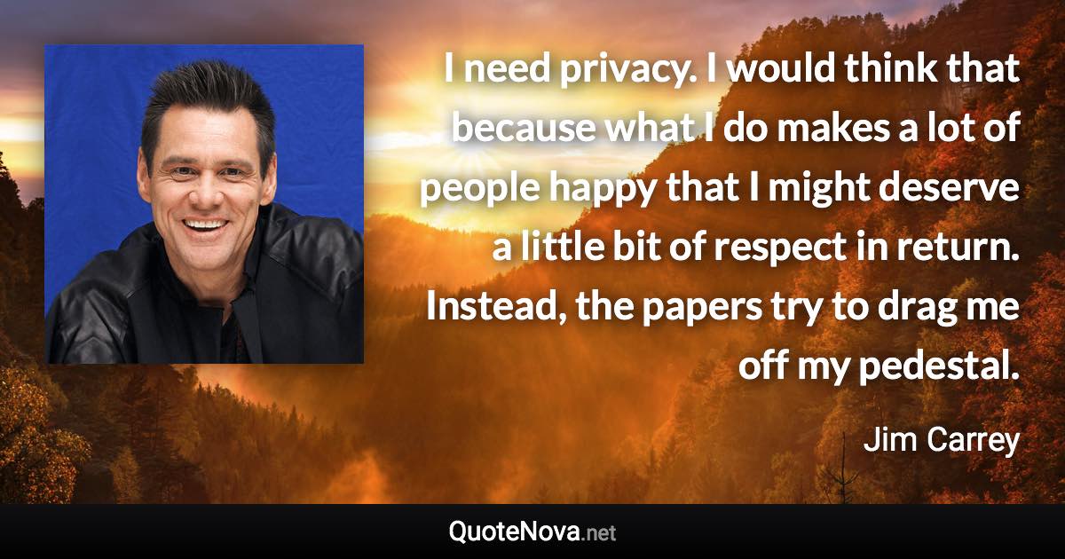 I need privacy. I would think that because what I do makes a lot of people happy that I might deserve a little bit of respect in return. Instead, the papers try to drag me off my pedestal. - Jim Carrey quote