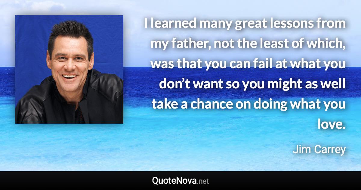 I learned many great lessons from my father, not the least of which, was that you can fail at what you don’t want so you might as well take a chance on doing what you love. - Jim Carrey quote