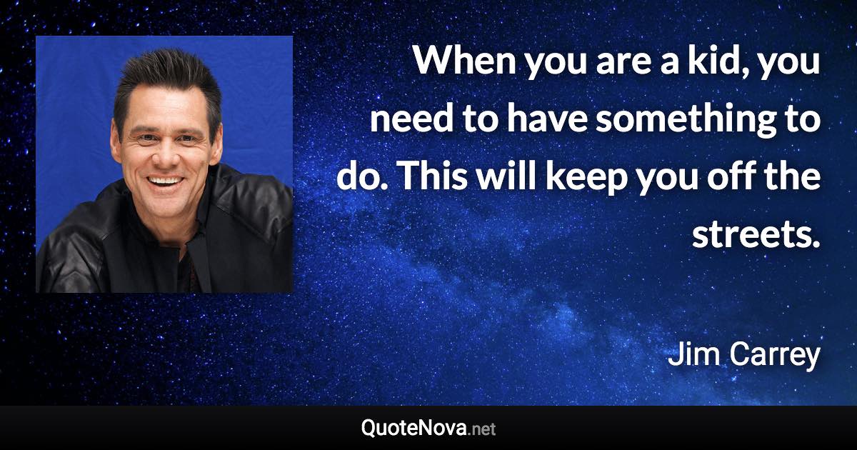 When you are a kid, you need to have something to do. This will keep you off the streets. - Jim Carrey quote