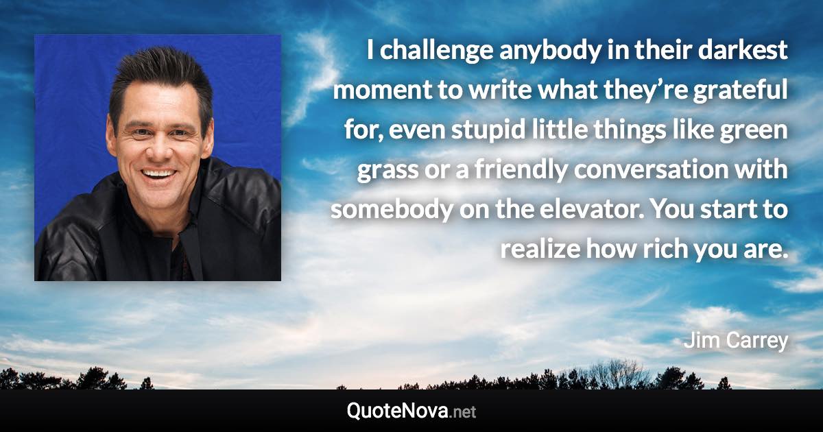 I challenge anybody in their darkest moment to write what they’re grateful for, even stupid little things like green grass or a friendly conversation with somebody on the elevator. You start to realize how rich you are. - Jim Carrey quote