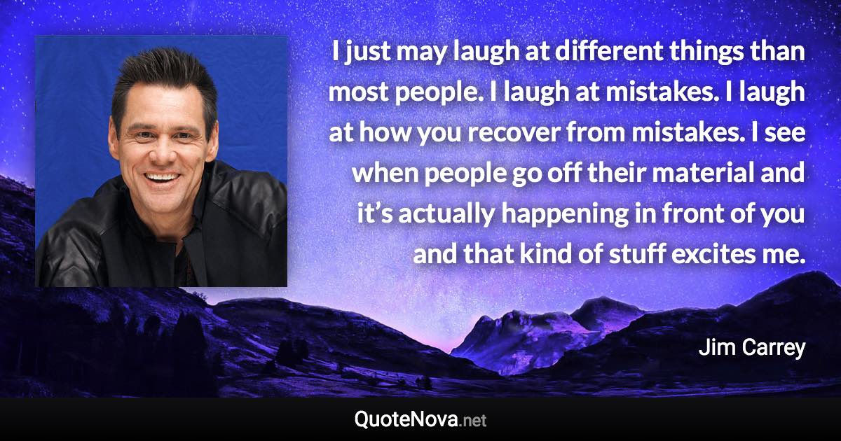 I just may laugh at different things than most people. I laugh at mistakes. I laugh at how you recover from mistakes. I see when people go off their material and it’s actually happening in front of you and that kind of stuff excites me. - Jim Carrey quote