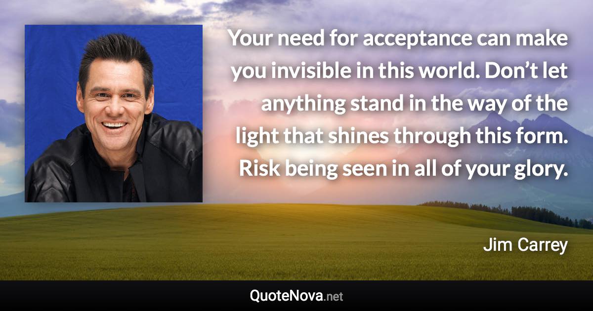 Your need for acceptance can make you invisible in this world. Don’t let anything stand in the way of the light that shines through this form. Risk being seen in all of your glory. - Jim Carrey quote