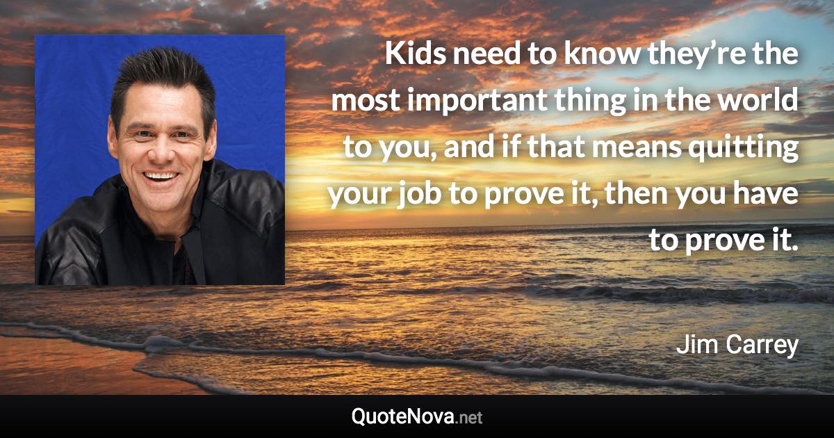 Kids need to know they’re the most important thing in the world to you, and if that means quitting your job to prove it, then you have to prove it. - Jim Carrey quote