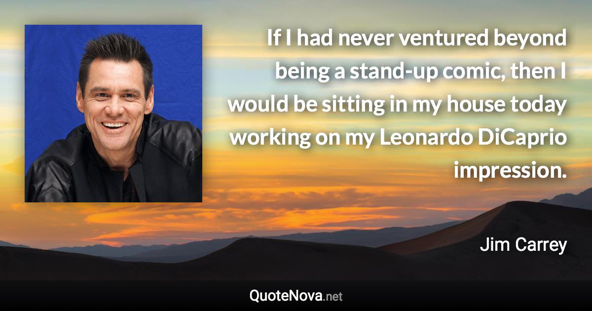 If I had never ventured beyond being a stand-up comic, then I would be sitting in my house today working on my Leonardo DiCaprio impression. - Jim Carrey quote