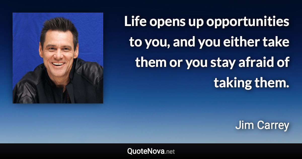 Life opens up opportunities to you, and you either take them or you stay afraid of taking them. - Jim Carrey quote