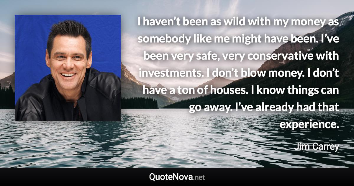 I haven’t been as wild with my money as somebody like me might have been. I’ve been very safe, very conservative with investments. I don’t blow money. I don’t have a ton of houses. I know things can go away. I’ve already had that experience. - Jim Carrey quote