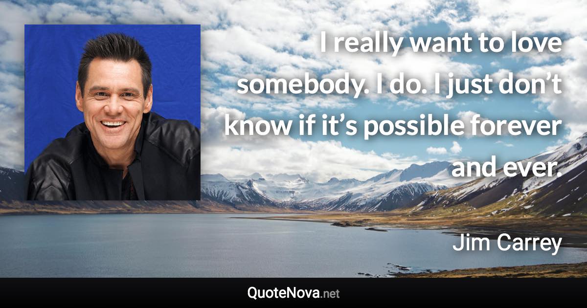 I really want to love somebody. I do. I just don’t know if it’s possible forever and ever. - Jim Carrey quote