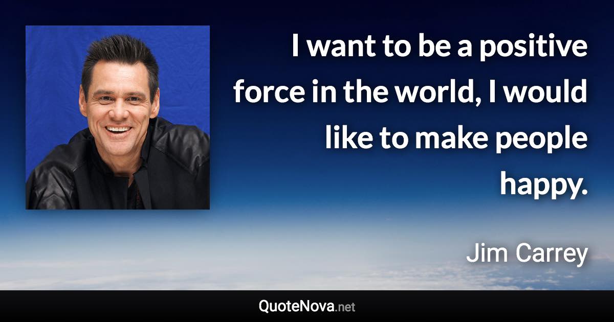 I want to be a positive force in the world, I would like to make people happy. - Jim Carrey quote