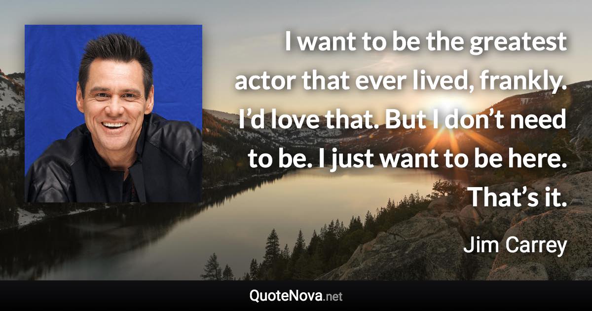 I want to be the greatest actor that ever lived, frankly. I’d love that. But I don’t need to be. I just want to be here. That’s it. - Jim Carrey quote