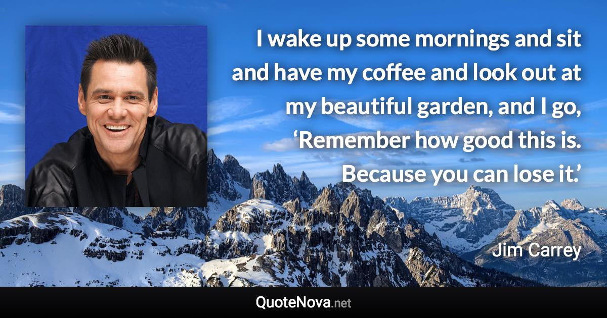 I wake up some mornings and sit and have my coffee and look out at my beautiful garden, and I go, ‘Remember how good this is. Because you can lose it.’ - Jim Carrey quote