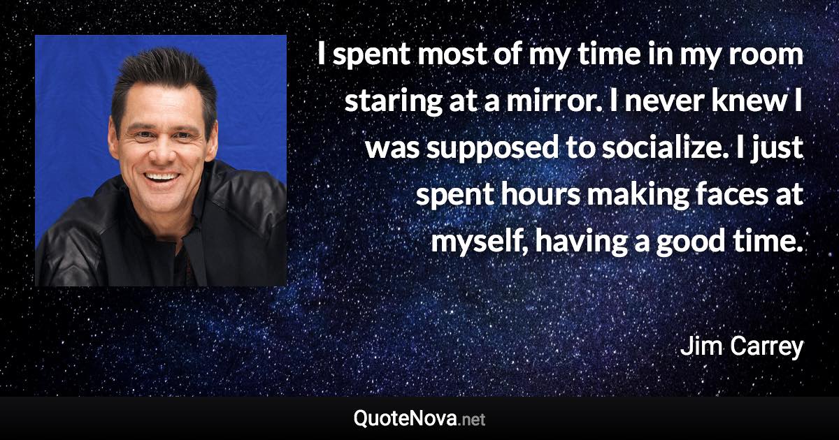 I spent most of my time in my room staring at a mirror. I never knew I was supposed to socialize. I just spent hours making faces at myself, having a good time. - Jim Carrey quote