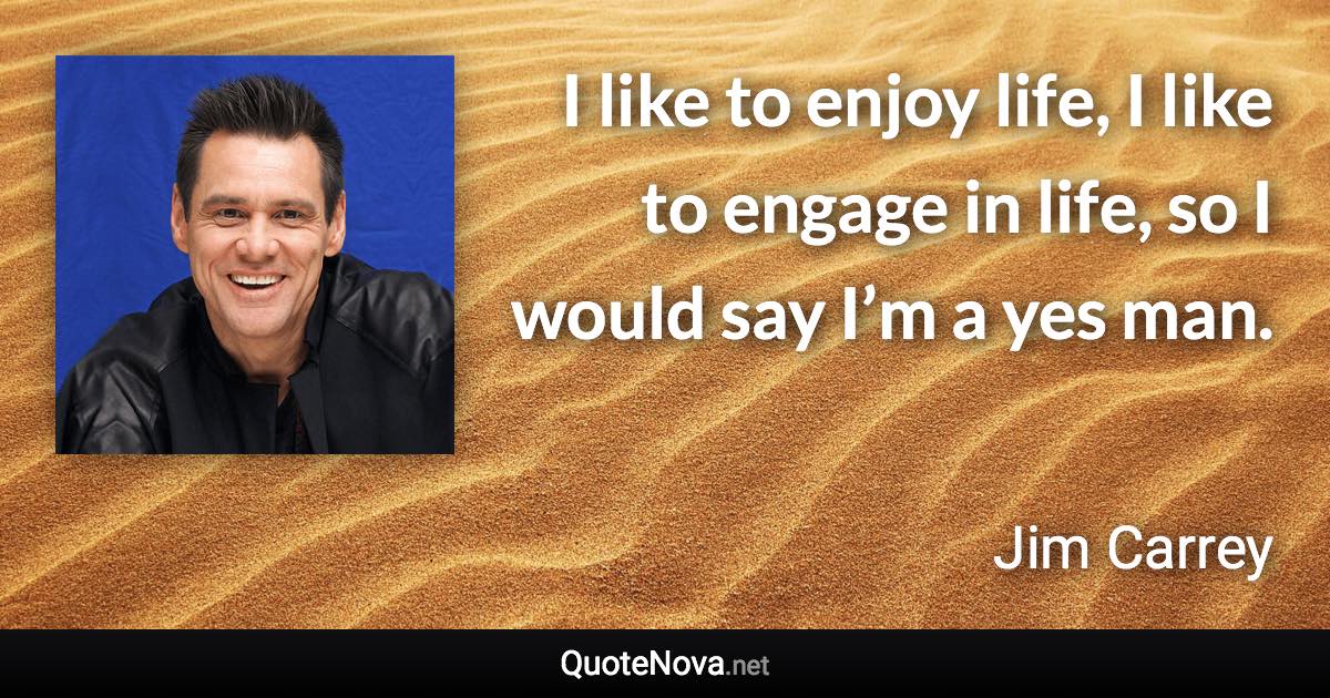 I like to enjoy life, I like to engage in life, so I would say I’m a yes man. - Jim Carrey quote