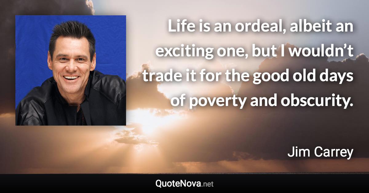 Life is an ordeal, albeit an exciting one, but I wouldn’t trade it for the good old days of poverty and obscurity. - Jim Carrey quote