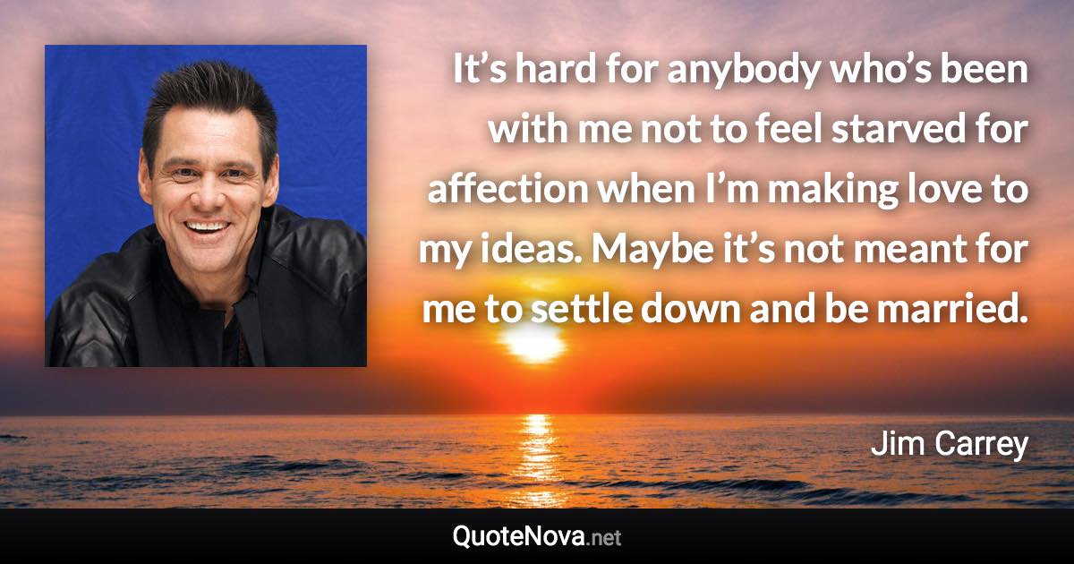 It’s hard for anybody who’s been with me not to feel starved for affection when I’m making love to my ideas. Maybe it’s not meant for me to settle down and be married. - Jim Carrey quote