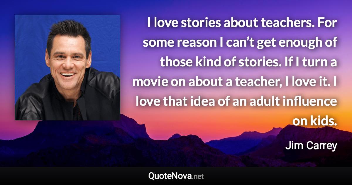 I love stories about teachers. For some reason I can’t get enough of those kind of stories. If I turn a movie on about a teacher, I love it. I love that idea of an adult influence on kids. - Jim Carrey quote