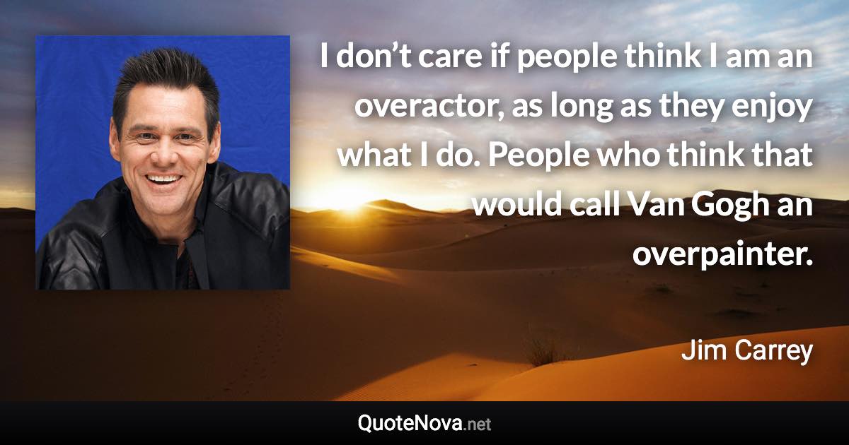 I don’t care if people think I am an overactor, as long as they enjoy what I do. People who think that would call Van Gogh an overpainter. - Jim Carrey quote