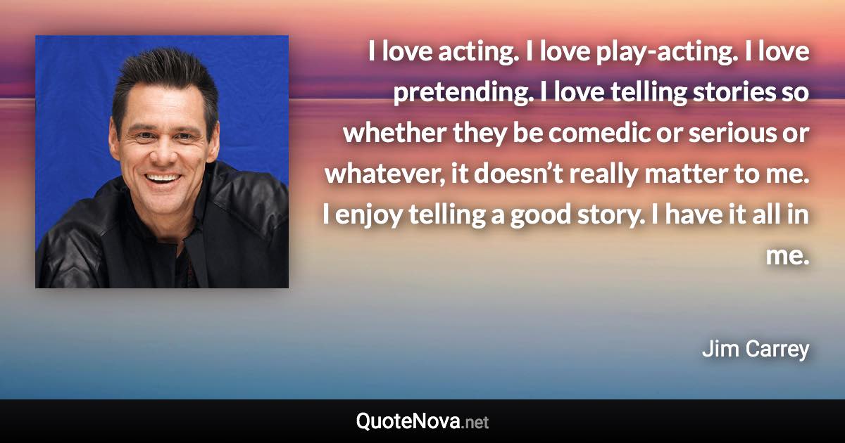 I love acting. I love play-acting. I love pretending. I love telling stories so whether they be comedic or serious or whatever, it doesn’t really matter to me. I enjoy telling a good story. I have it all in me. - Jim Carrey quote