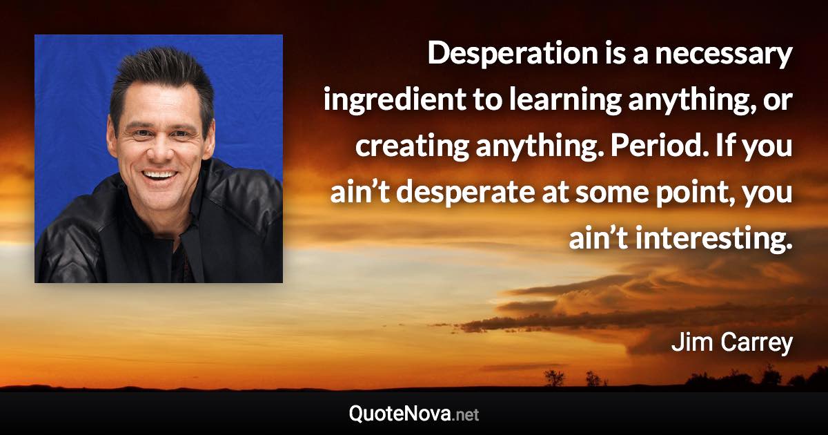 Desperation is a necessary ingredient to learning anything, or creating anything. Period. If you ain’t desperate at some point, you ain’t interesting. - Jim Carrey quote