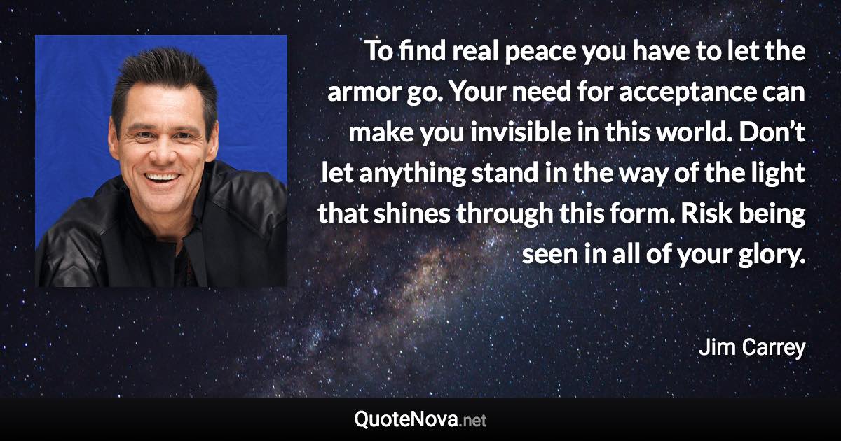 To find real peace you have to let the armor go. Your need for acceptance can make you invisible in this world. Don’t let anything stand in the way of the light that shines through this form. Risk being seen in all of your glory. - Jim Carrey quote