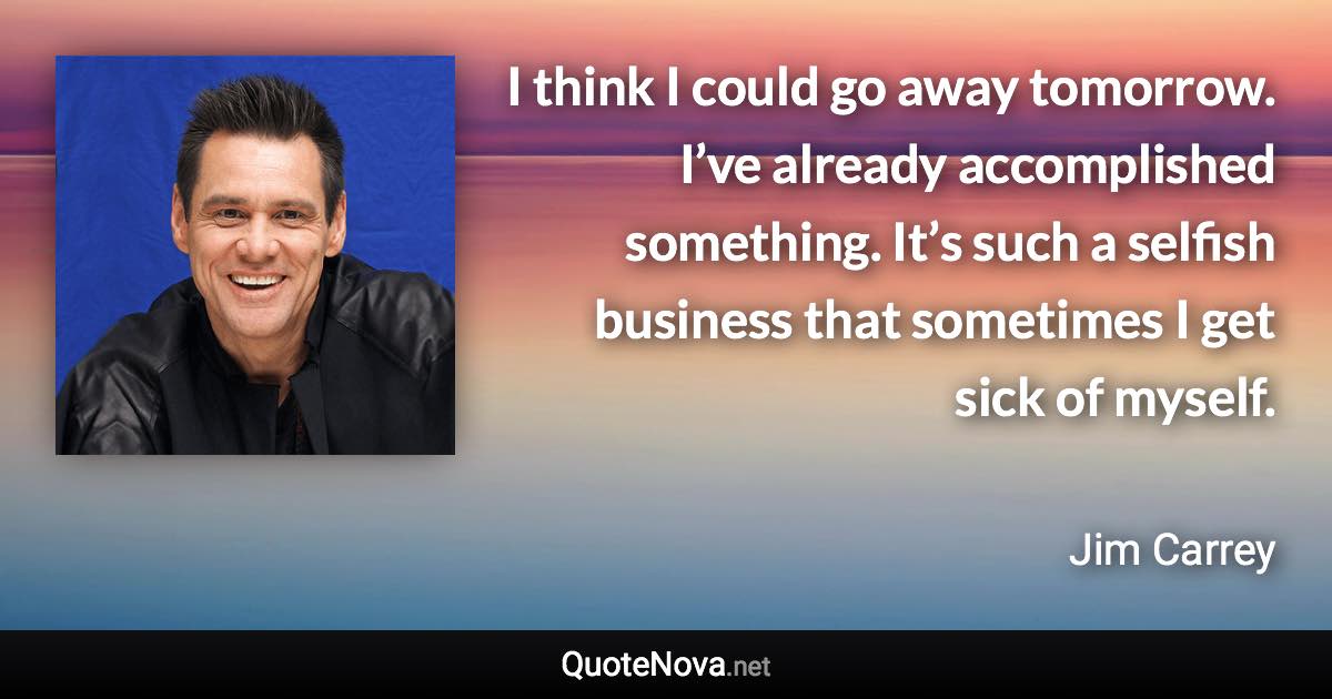 I think I could go away tomorrow. I’ve already accomplished something. It’s such a selfish business that sometimes I get sick of myself. - Jim Carrey quote