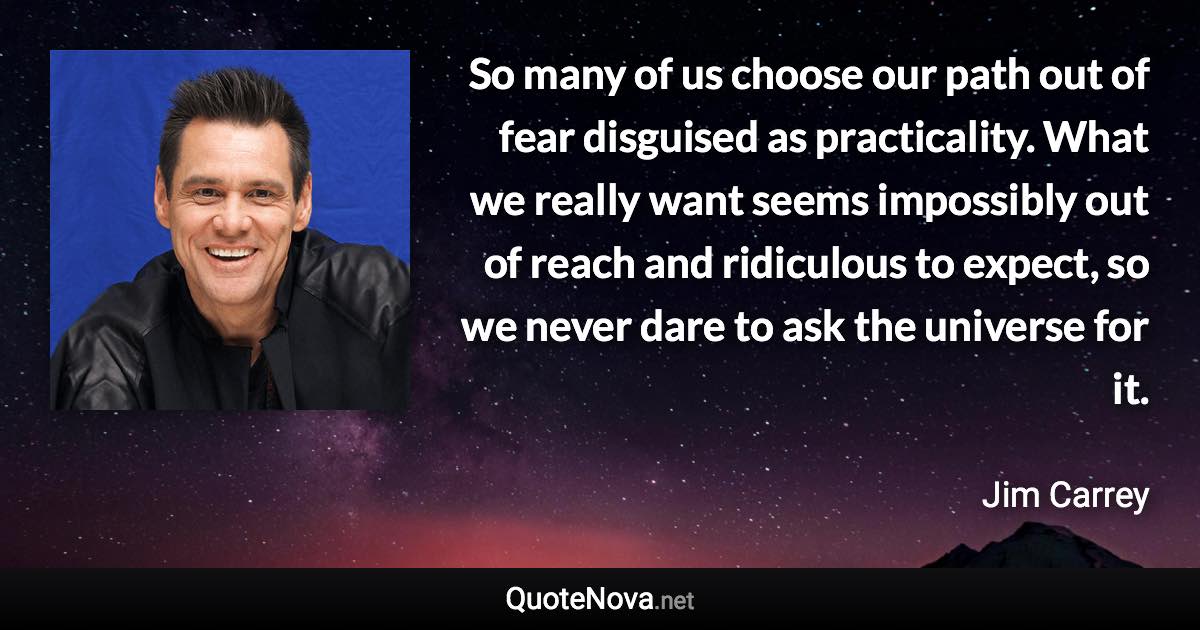 So many of us choose our path out of fear disguised as practicality. What we really want seems impossibly out of reach and ridiculous to expect, so we never dare to ask the universe for it. - Jim Carrey quote