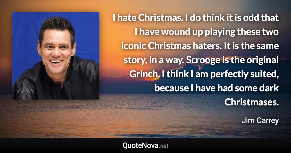 I hate Christmas. I do think it is odd that I have wound up playing these two iconic Christmas haters. It is the same story, in a way. Scrooge is the original Grinch. I think I am perfectly suited, because I have had some dark Christmases. - Jim Carrey quote