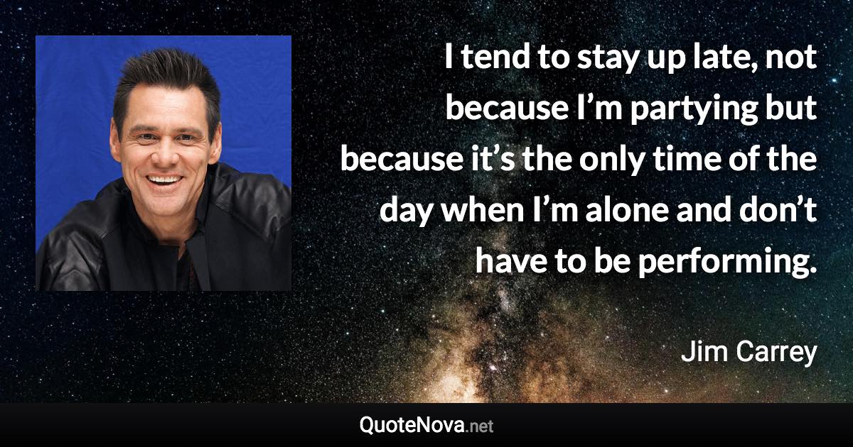 I tend to stay up late, not because I’m partying but because it’s the only time of the day when I’m alone and don’t have to be performing. - Jim Carrey quote