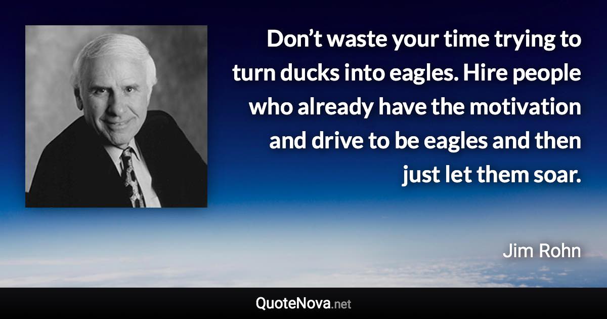 Don’t waste your time trying to turn ducks into eagles. Hire people who already have the motivation and drive to be eagles and then just let them soar. - Jim Rohn quote