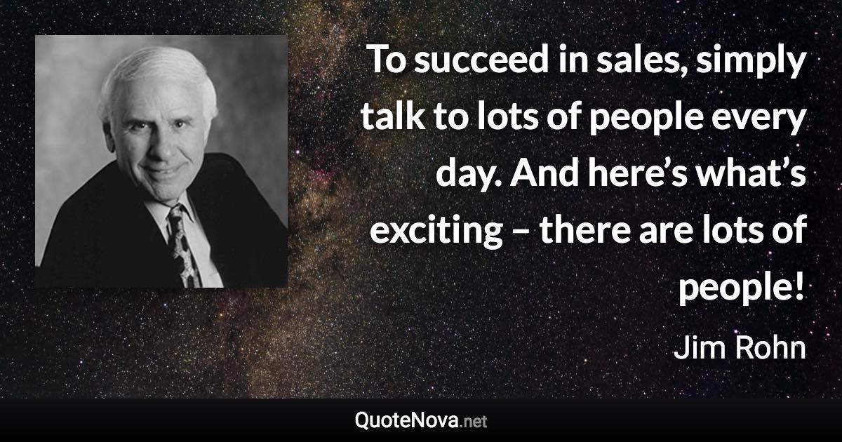 To succeed in sales, simply talk to lots of people every day. And here’s what’s exciting – there are lots of people! - Jim Rohn quote