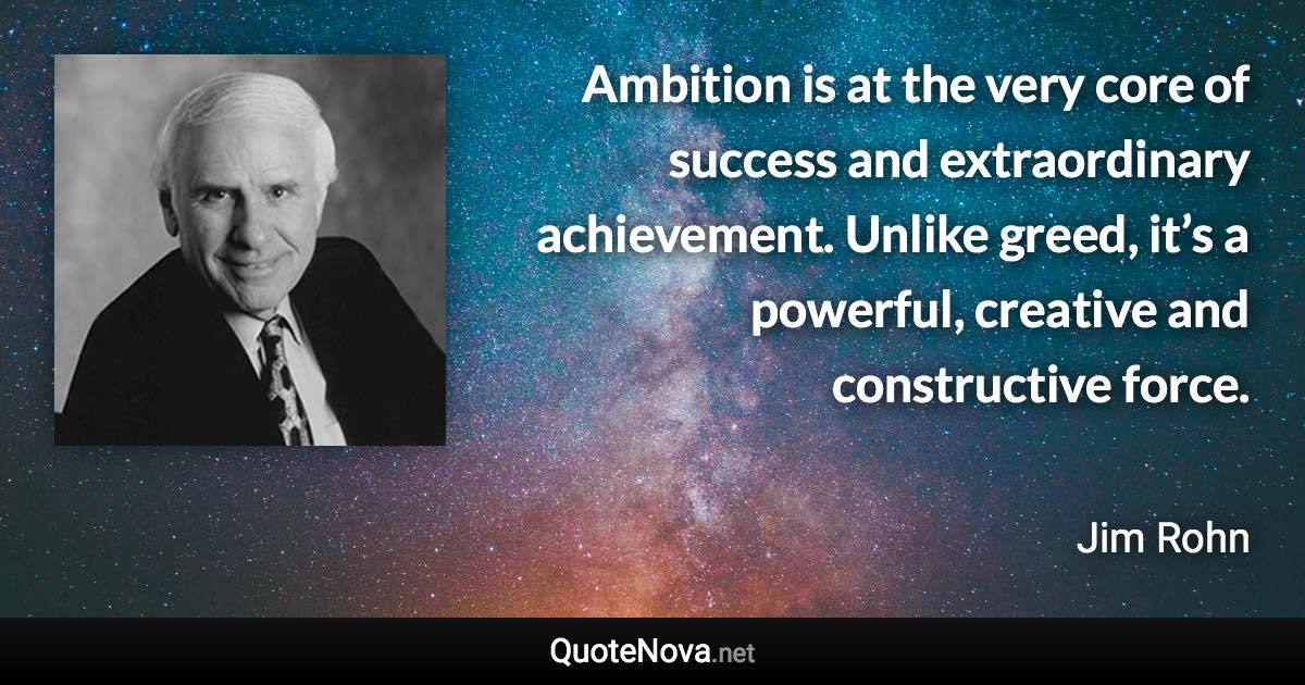 Ambition is at the very core of success and extraordinary achievement. Unlike greed, it’s a powerful, creative and constructive force. - Jim Rohn quote