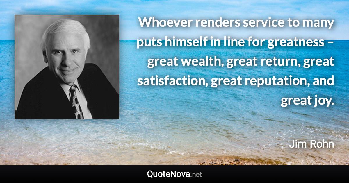 Whoever renders service to many puts himself in line for greatness – great wealth, great return, great satisfaction, great reputation, and great joy. - Jim Rohn quote