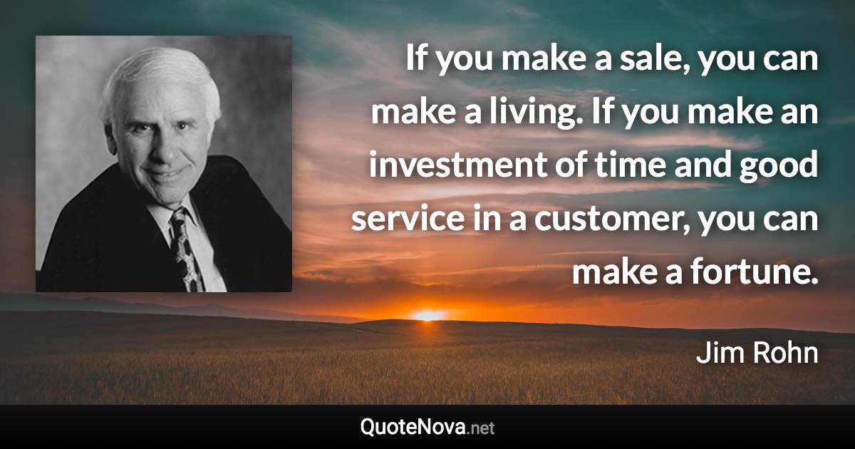 If you make a sale, you can make a living. If you make an investment of time and good service in a customer, you can make a fortune. - Jim Rohn quote