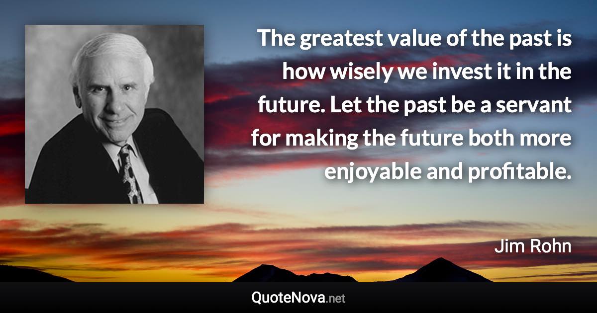 The greatest value of the past is how wisely we invest it in the future. Let the past be a servant for making the future both more enjoyable and profitable. - Jim Rohn quote