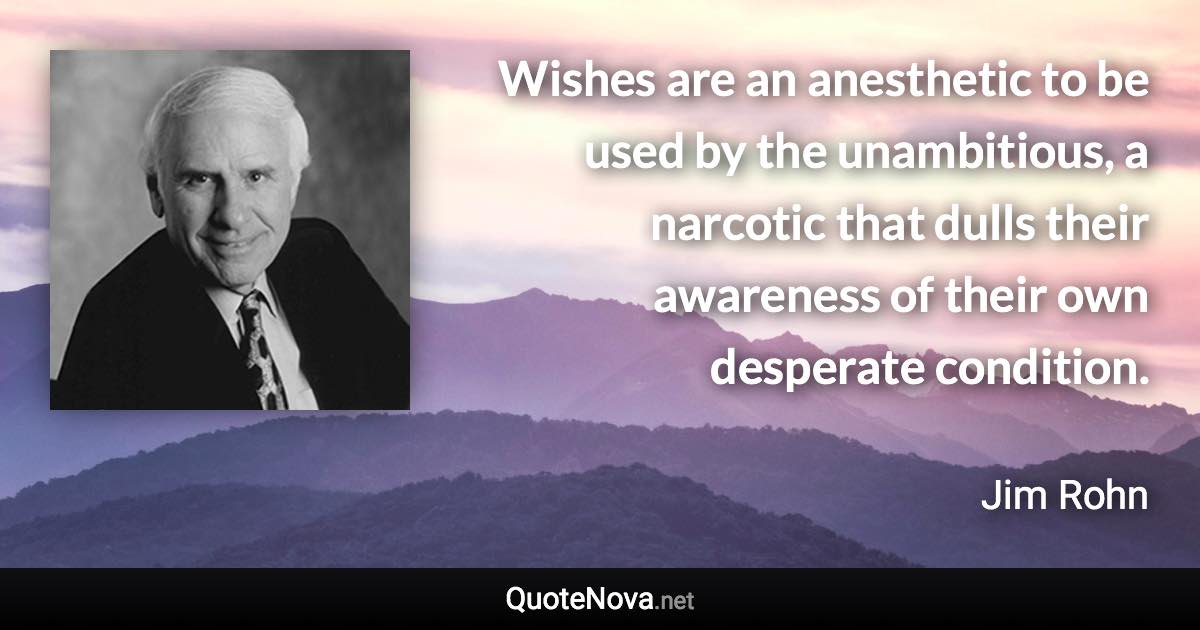 Wishes are an anesthetic to be used by the unambitious, a narcotic that dulls their awareness of their own desperate condition. - Jim Rohn quote