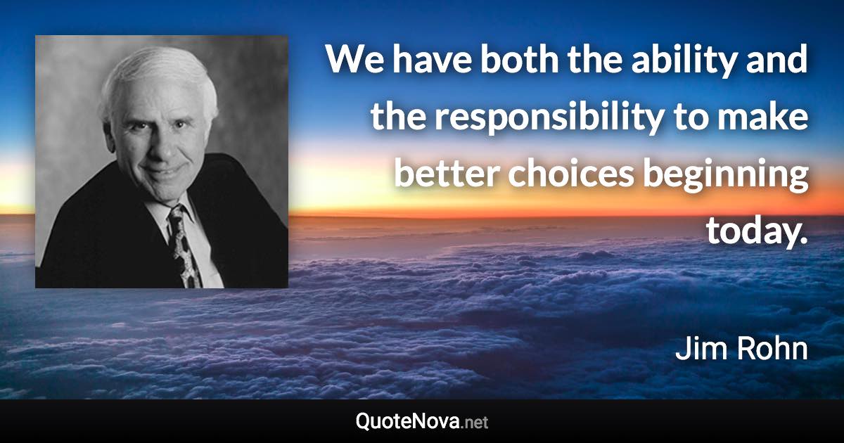 We have both the ability and the responsibility to make better choices beginning today. - Jim Rohn quote