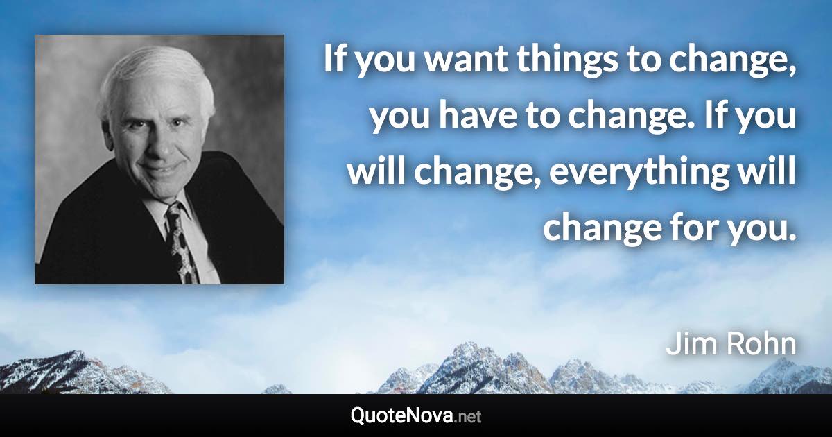 If you want things to change, you have to change. If you will change, everything will change for you. - Jim Rohn quote