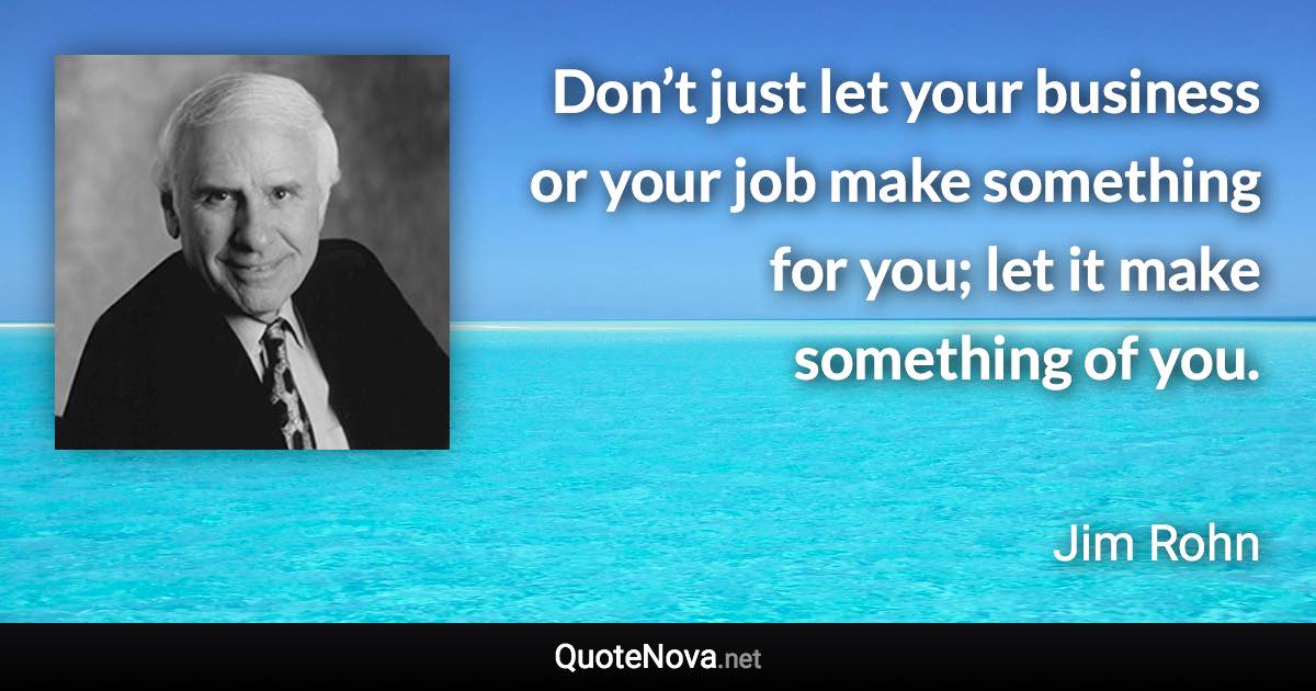 Don’t just let your business or your job make something for you; let it make something of you. - Jim Rohn quote