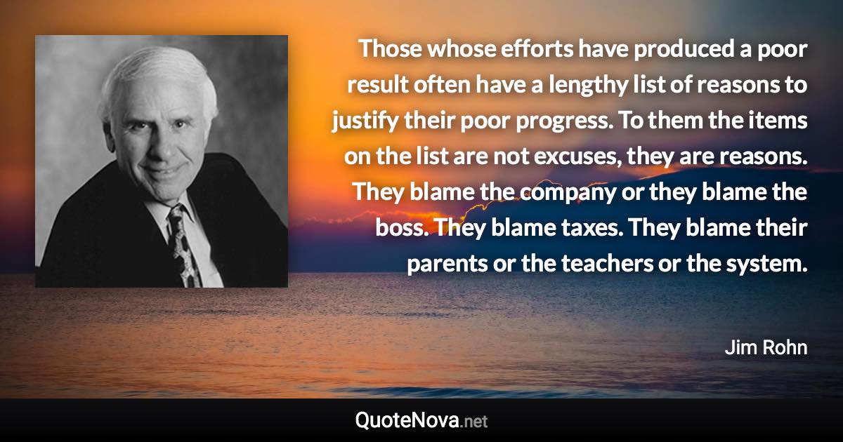 Those whose efforts have produced a poor result often have a lengthy list of reasons to justify their poor progress. To them the items on the list are not excuses, they are reasons. They blame the company or they blame the boss. They blame taxes. They blame their parents or the teachers or the system. - Jim Rohn quote