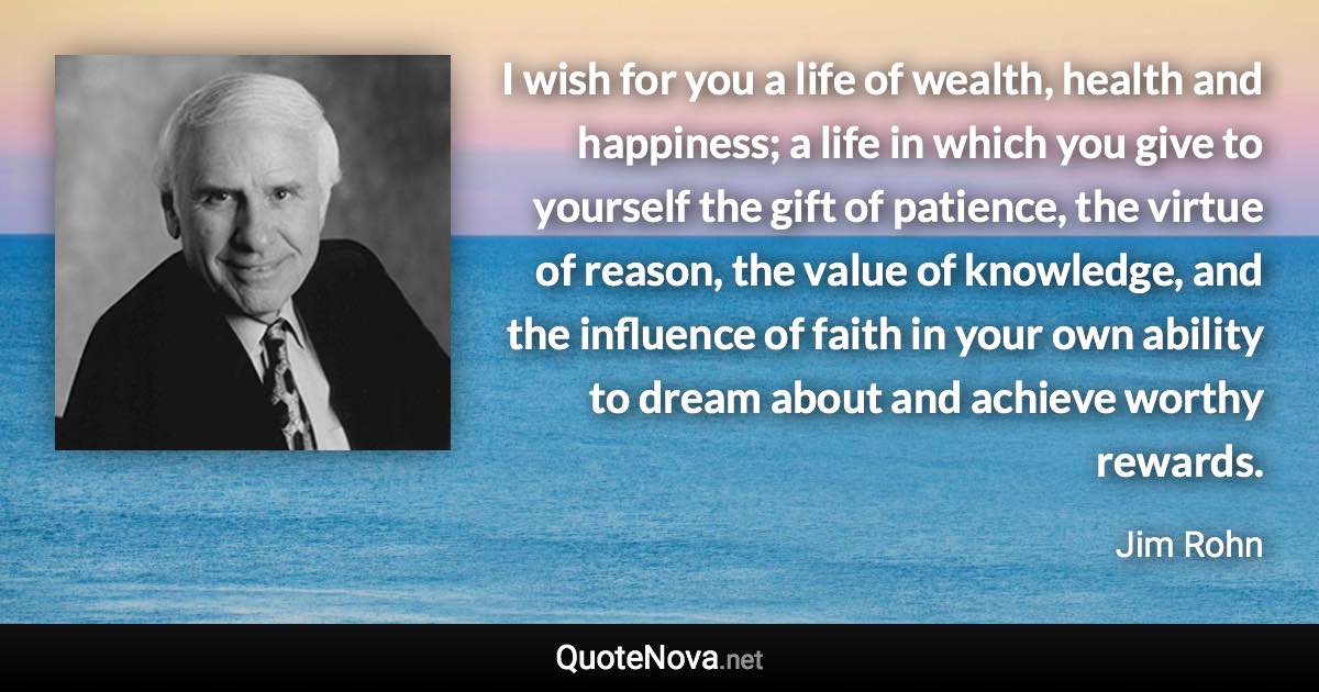 I wish for you a life of wealth, health and happiness; a life in which you give to yourself the gift of patience, the virtue of reason, the value of knowledge, and the influence of faith in your own ability to dream about and achieve worthy rewards. - Jim Rohn quote