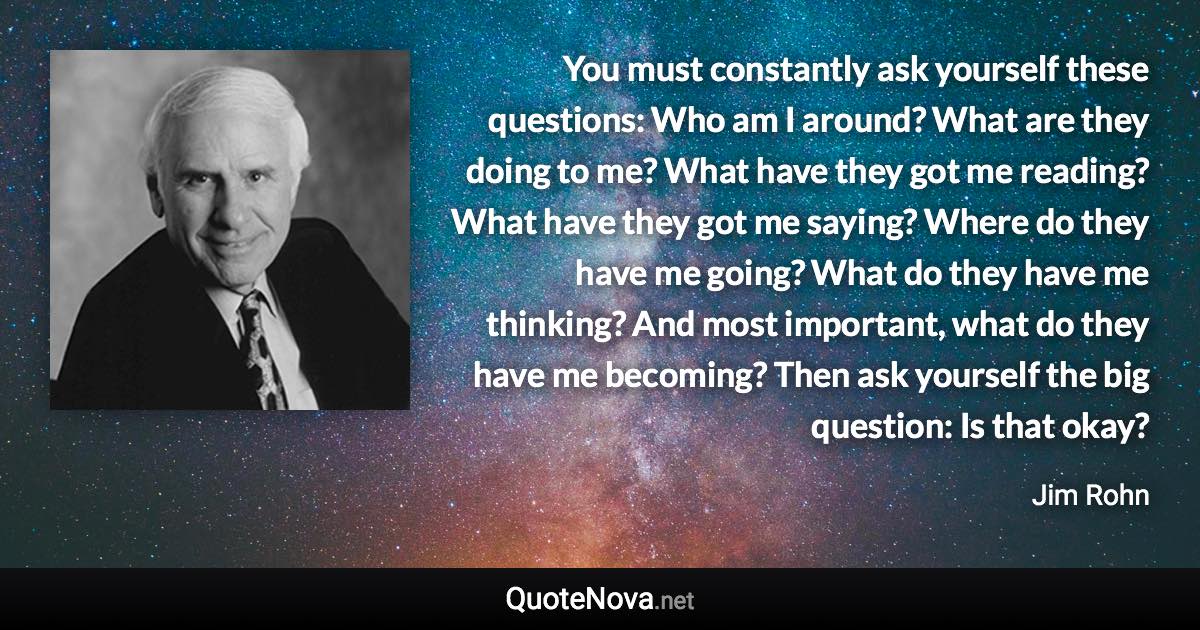 You must constantly ask yourself these questions: Who am I around? What are they doing to me? What have they got me reading? What have they got me saying? Where do they have me going? What do they have me thinking? And most important, what do they have me becoming? Then ask yourself the big question: Is that okay? - Jim Rohn quote