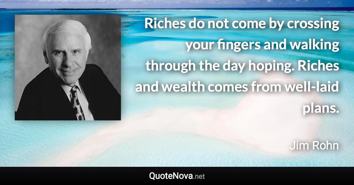 Riches do not come by crossing your fingers and walking through the day hoping. Riches and wealth comes from well-laid plans. - Jim Rohn quote